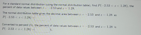 For a standard normal distribution (using the normal distribution table), find P(-2.53 , the 
percent of data values between z=-2.53 and z=1.28. 
The normal distribution table gives the decimal area between
P(-2.53 . z=-2.53 and z=1.28 a5 
Converted to percent (%), the percent of data values between z=-2.53 and z=1.28 is
P(-2.53 ,