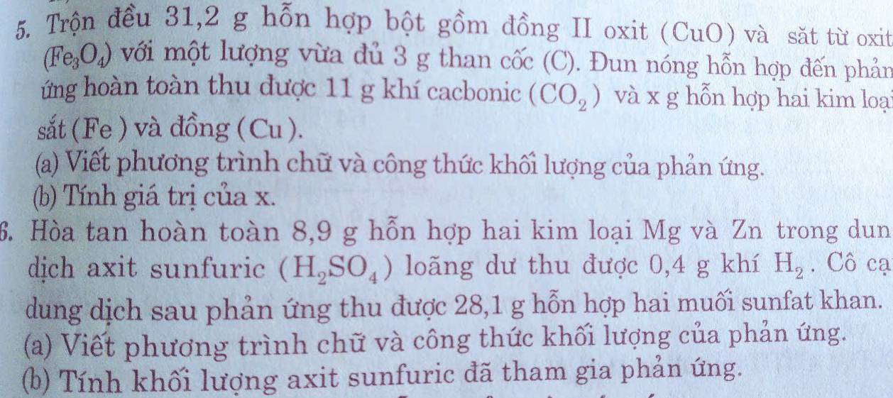 Trộn đều 31, 2 g hỗn hợp bột gồm đồng II oxit (CuO) và sǎt từ oxit
(Fe_3O_4) với một lượng vừa đủ 3 g than cốc (C). Đun nóng hỗn hợp đến phản 
ứng hoàn toàn thu được 11 g khí cacbonic (CO_2) và x g hỗn hợp hai kim loạ 
sắt (Fe ) và đồng (Cu ). 
(a) Viết phương trình chữ và công thức khối lượng của phản ứng. 
(b) Tính giá trị của x. 
6. Hòa tan hoàn toàn 8, 9 g hỗn hợp hai kim loại Mg và Zn trong dun 
dịch axit sunfuric (H_2SO_4) loãng dư thu được 0,4 g khí H_2. Cô cạ 
dung dịch sau phản ứng thu được 28,1 g hỗn hợp hai muối sunfat khan. 
(a) Viết phương trình chữ và công thức khối lượng của phản ứng. 
(b) Tính khối lượng axit sunfuric đã tham gia phản ứng.