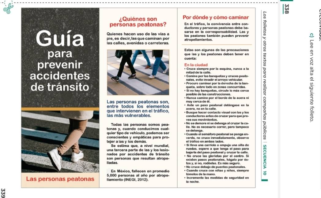 ¿Quiénes son Por dónde y cómo caminar
En el tráfico, la convivencia entre con-
personas peatonas? ductores y personas peatonas debe ba-
Quienes hacen uso de las vías a sarse en la corresponsabilidad. Las y
Guía las calles, avenidas o carreteras. atropellamientos.
pie, es decir, las que caminan por los peatones también pueden prevenir
Estas son algunas de las precauciones
paraque las y los peatones deben tener en
cuenta:
prevenirEn la ciudad
• Cruce siempre por la esquina, nunca a la
mitad de la calle.
accidentes• Camine por las banquetas y cruces peato-
nales, evite invadir el arroyo vehicular.
• Procure caminar por la derecha de la ban-
de tránsitoqueta, sobre todo en zonas concurridas.
* Si no hay banquetas, circule lo más cerca
posible de las construcciones.
* Nunca camine por el borde de la acera ni
Las personas peatonas son, muy cerca de él.
entre todos los elementos acera, no en la calle. Ante un paso peatonal deténgase en la
que intervienen en el tráfico, • Busque hacer contacto visual con las y los
las más vulnerables conductores antes de cruzar para que pre -
vea sus movimientos.
Todas las personas somos pea- • No se demore ni se detenga al cruzar la ca-
tonas y, cuando conducimos cual- so detenga. lle. No es necesario correr, pero tampoco
quier tipo de vehículo, podemos ser * Guando el semáforo peatonal se ponga en-
conscientes y empáticas para pro- verde, no cruce inmediatamente, observe
tejer a las y los demás. el tráfico en ambos lados.
Se estima que, a nivel mundial, • Si Ileva una carriola o empuja una silla de
una tercera parte de las y los lesio- ruedas, espere a que tenga el paso para
nados por accidentes de tránsito bajarla del paso peatonal y cruzar la calle.
No cruce las glorietas por el centro. Si
son personas que resultan atrope- existen pasos peatonales, hágalo por és-
lladas. tos y, si no, rodéelas. Es más seguro.
• No cruce debajo de puentes peatonales.
En México, fallecen en promedio * Cuando cruce con niñas y niños, siempre
5,000 personas al año por atrope- tómelos de la mano.
Las personas peatonas llamiento (INEGI, 2012). la noche. Incremente las medidas de seguridad en