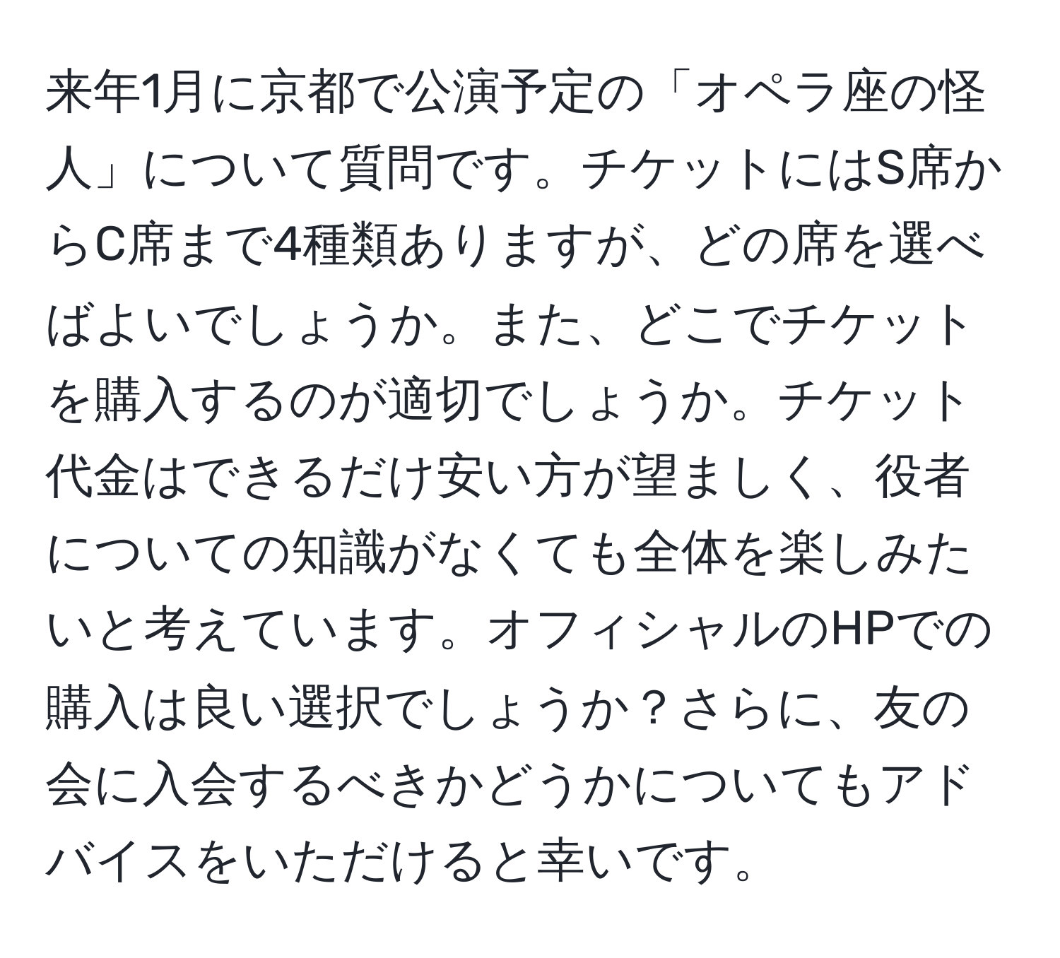 来年1月に京都で公演予定の「オペラ座の怪人」について質問です。チケットにはS席からC席まで4種類ありますが、どの席を選べばよいでしょうか。また、どこでチケットを購入するのが適切でしょうか。チケット代金はできるだけ安い方が望ましく、役者についての知識がなくても全体を楽しみたいと考えています。オフィシャルのHPでの購入は良い選択でしょうか？さらに、友の会に入会するべきかどうかについてもアドバイスをいただけると幸いです。