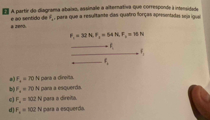 A partir do diagrama abaixo, assinale a alternativa que corresponde à intensidade
e ao sentido de F_4 , para que a resultante das quatro forças apresentadas seja igual
a zero.
F_1=32N, F_2=54N, F_3=16N
overline F_1
overline F_2
F_3
a) F_4=70N para a direita.
b) F_4=70N para a esquerda.
c) F_4=102N para a direita.
d) F_4=102N para a esquerda.