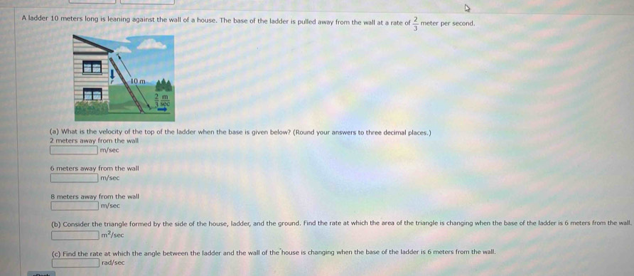 A ladder 10 meters long is leaning against the wall of a house. The base of the ladder is pulled away from the wall at a rate of  2/3  meter per second.
10 m
(a) What is the velocity of the top of the ladder when the base is given below? (Round your answers to three decimal places.)
2 meters away from the wall
m/sec
6 meters away from the wall
m/sec
8 meters away from the wall
m/sec
(b) Consider the triangle formed by the side of the house, ladder, and the ground. Find the rate at which the area of the triangle is changing when the base of the ladder is 6 meters from the wall.
∴ △ A,4)(-3) m^2/sec
(c) Find the rate at which the angle between the ladder and the wall of the house is changing when the base of the ladder is 6 meters from the wall.
rad/sec