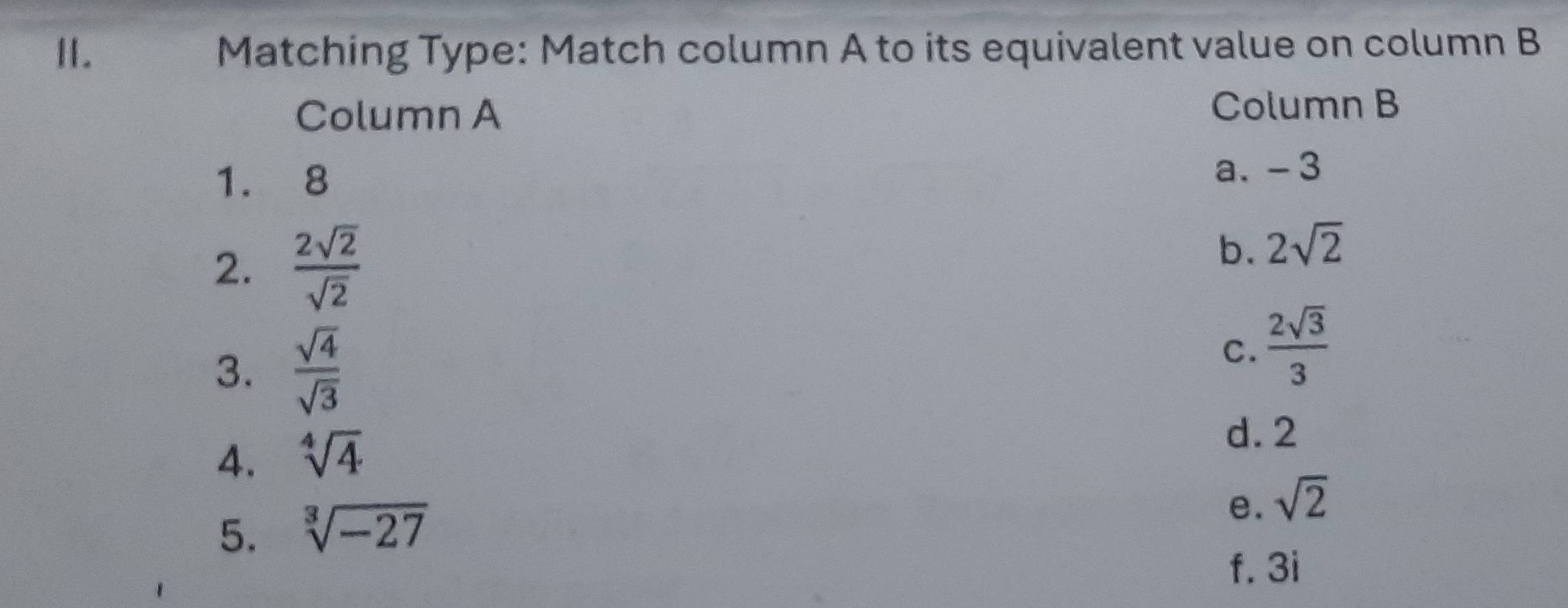 Matching Type: Match column A to its equivalent value on column B
Column A
Column B
1. 8
a. -3
2.  2sqrt(2)/sqrt(2) 
b. 2sqrt(2)
3.  sqrt(4)/sqrt(3) 
C.  2sqrt(3)/3 
4. sqrt[4](4)
d. 2
5. sqrt[3](-27)
e. sqrt(2)
f. 3i