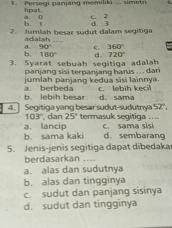 Persegi panjang memiliki ... simetri 6
lipat.
a. 0 c. 2
b. 1 d. 3
2. Jumlah besar sudut dalam segitiga
adalah ....
a. 90° C. 360°
b. 180° d. 720°
3. Syarat sebuah segitiga adalah
panjang sisi terpanjang harus ... dari
jumlah panjang kedua sisi lainnya.
a. berbeda c. lebih kecil
b. lebih besar d. sama
4. Segitiga yang besar sudut-sudutnya 52°,
103° , dan 25° termasuk segitiga ...
a. lancip c. sama sisi
b. sama kaki d. sembarang
5. Jenis-jenis segitiga dapat dibedakar
berdasarkan ....
a. alas dan sudutnya
b. alas dan tingginya
c. sudut dan panjang sisinya
d. sudut dan tingginya