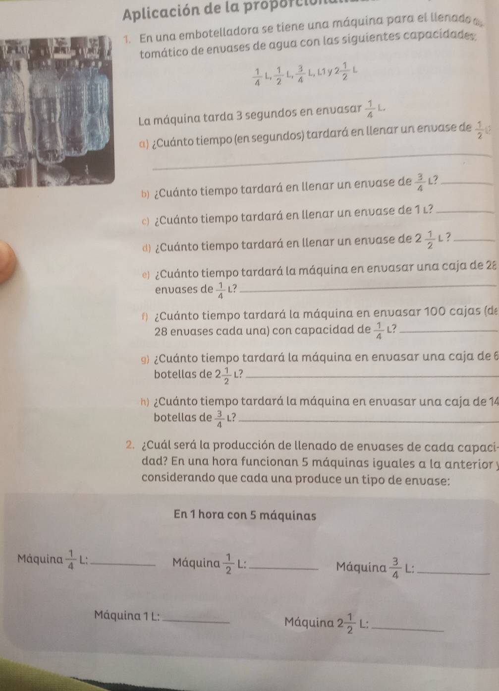 Aplicación de la proporción
. En una embotelladora se tiene una máquina para el llenado a
tomático de envases de agua con las siguientes capacidades;
 1/4 L, 1/2 L, 3/4 L,L1y2 1/2 L
La máquina tarda 3 segundos en envasar  1/4 L.
_
α) ¿Cuánto tiempo (en segundos) tardará en llenar un envase de  1/2 
b) ¿Cuánto tiempo tardará en llenar un envase de  3/4  L?_
)¿Cuánto tiempo tardará en llenar un envase de 1 l?_
d) ¿Cuánto tiempo tardará en llenar un envase de 2 1/2 L ?_
_
e) ¿Cuánto tiempo tardará la máquina en envasar una caja de 28
envases de  1/4  L?
¿Cuánto tiempo tardará la máquina en envasar 100 cajas (de
28 envases cada una) con capacidad de  1/4  L?_
9) ¿Cuánto tiempo tardará la máquina en envasar una caja de 6
botellas de 2 1/2  L?_
h)  ¿Cuánto tiempo tardará la máquina en envasar una caja de 14
botellas de  3/4  L?_
2. ¿Cuál será la producción de llenado de envases de cada capaci-
dad? En una hora funcionan 5 máquinas iguales a la anterior y
considerando que cada una produce un tipo de envase:
En 1 hora con 5 máquinas
Máquina  1/4  L:_ Máquina  1/2  L:_ Máquina  3/4  L:_
Máquina 1 L:_
Máquina 2 1/2  L:_