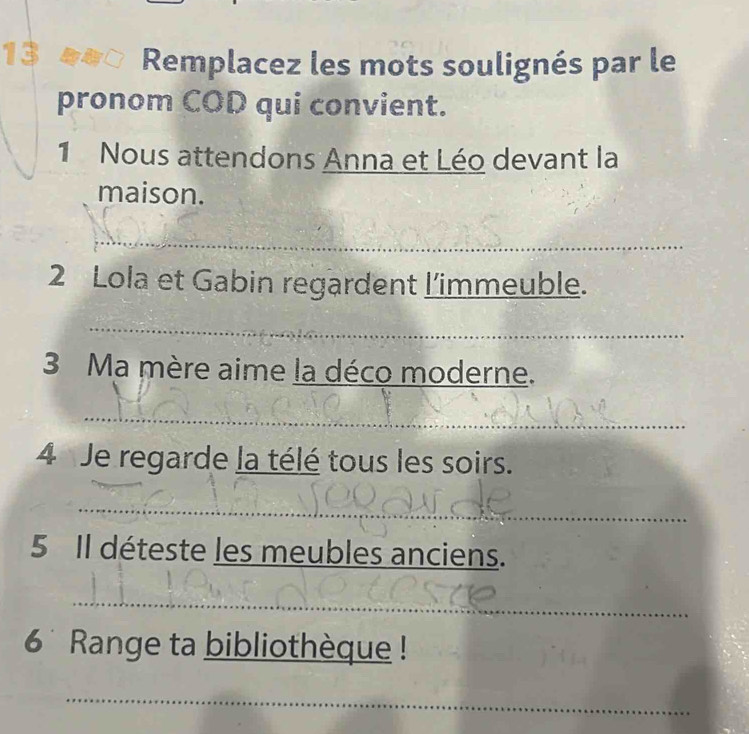 Remplacez les mots soulignés par le 
pronom COD qui convient. 
1 Nous attendons Anna et Léo devant la 
maison. 
_ 
2 Lola et Gabin regardent l'immeuble. 
_ 
3 Ma mère aime la déco moderne. 
_ 
4 Je regarde la télé tous les soirs. 
_ 
5 Il déteste les meubles anciens. 
_ 
6 Range ta bibliothèque ! 
_