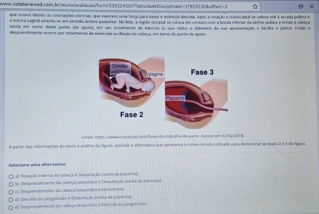 =179 23220&offset =2 =
que ocorre devido as contrações uterinas, que exercem uma força para baixo e estimula descida. Após a rotação o subocciptal se coloca sob a arcada púbica e
a sutura sagital orienta-se em sentido ântero-posterior. No feto, a região occiptal se coloca em contato com a borda inferior da sínfise púbica e então a cabeça
oscila em torno deste ponto (de apoio), em um movimento de báscula (o que reduz o diâmetro da sua apresentação e facilita o parto). Então o
desprendimento ocorre por movimento de extensão ou flexão da cabeça, em torno do ponto de apoio.
Fonte: https://www.tuasaude.com/fases-do-trabalho-de-parto. Acesso em 02/02/2018.
A partir das informações do texto e análise da figura, assinale a alternativa que apresenta o nome correto utilizado para denominar as fases 2 e 3 da figura.
Selecione uma alternativa:
a) Rotação interna da cabeça e Dequitação (saída da placenta)
b) Desprendimento da cabeça (expulsão) e Dequitação (saída da placenta).
c) Desprendimento da cabeça (expulsão) e Episiotomia.
d) Descida ou progressão e Dequitação (saída da placenta).
e) Desprendimento da cabeça (expulsão) e Descida ou progressão.