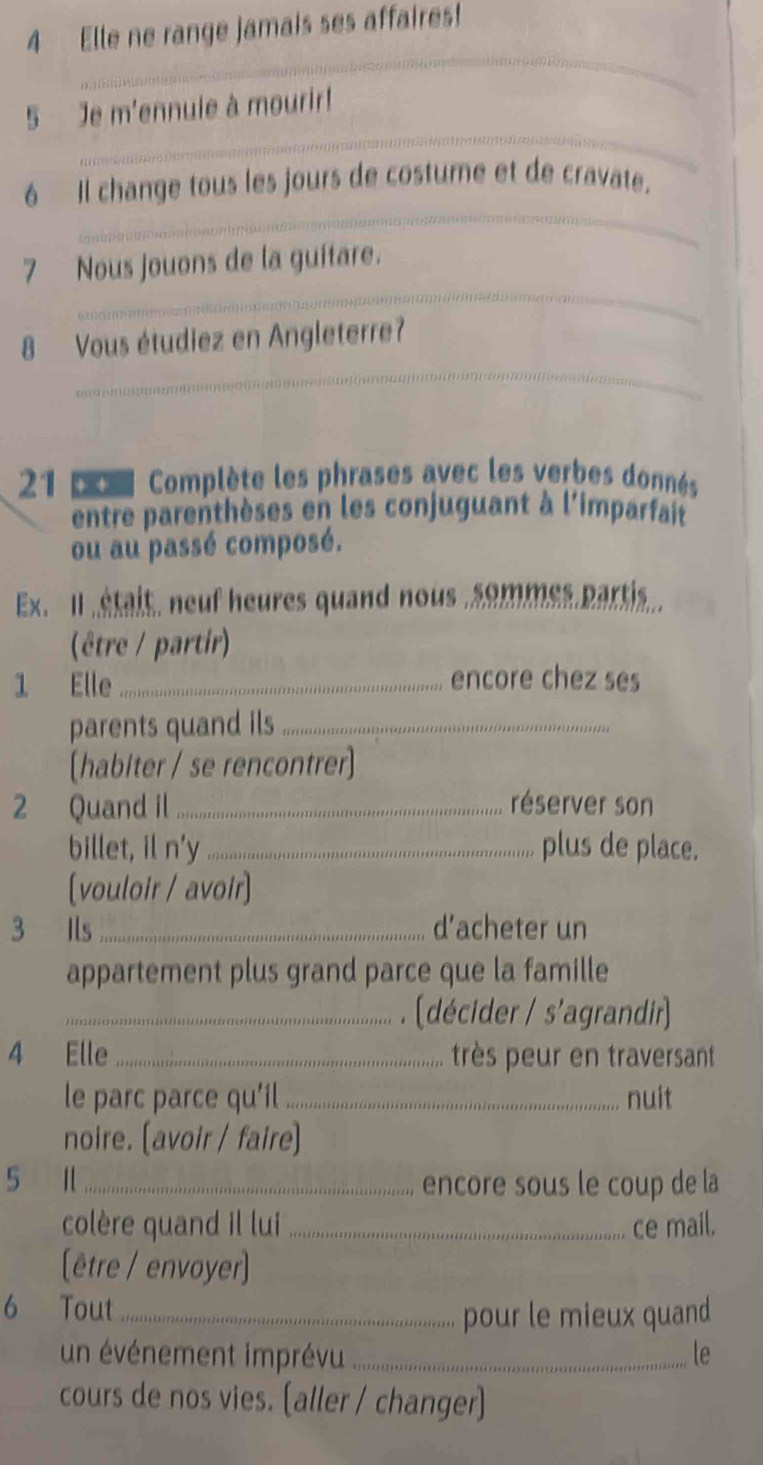 Elle ne range jamais ses affaires! 
_ 
_ 
5 Je m'ennuie à mourir! 
_ 
6 Il change tous les jours de costure et de cravate. 
_ 
7 Nous jouons de la guítare. 
_ 
8 Vous étudiez en Angleterre? 
21 p Complète les phrases avec les verbes donnés 
entre parenthèses en les conjuguant à l'imparfait 
ou au passé composé. 
Ex Il était, neuf heures quand nous , sommes partis. 
(être / partir) 
1 Elle _encore chez ses 
parents quand ils_ 
[habiter / se rencontrer] 
2 Quand il ..._ réserver son 
billet, il n'y _plus de place. 
[vouloir / avoir] 
3 Ils .... d’acheter un 
appartement plus grand parce que la famille 
_. (décider / s'agrandir) 
4 Elle _très peur en traversant 
le parc parce qu'il _nuit 
noire. (avoir / faire] 
5 1 ._ encore sous le coup de la 
colère quand il lui _ce mail. 
(être / envoyer] 
6 Tout '''_ 
pour le mieux quand 
un événement imprévu _le 
cours de nos vies. [aller / changer]