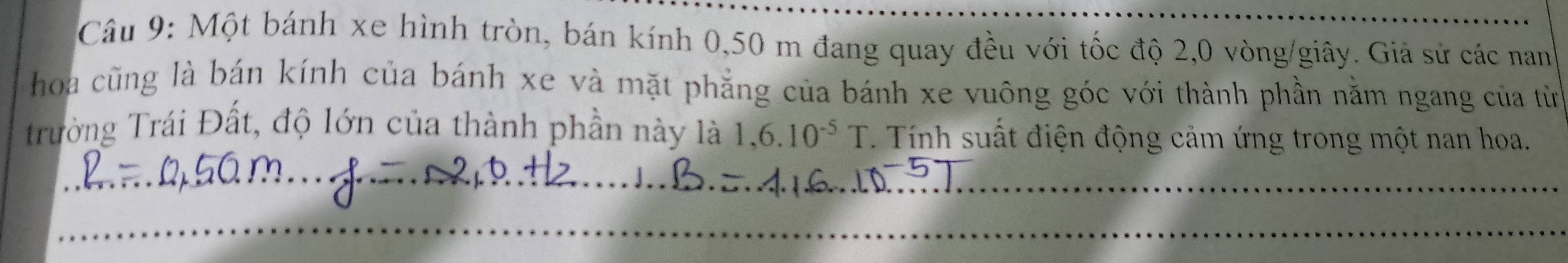 Một bánh xe hình tròn, bán kính 0,50 m đang quay đều với tốc độ 2, 0 vòng/giây. Giả sử các nan 
hoa cũng là bán kính của bánh xe và mặt phẳng của bánh xe vuông góc với thành phần nằm ngang của từ 
Trường Trái Đất, độ lớn của thành phần này là 1,6.10^(-5)T. Tính suất điện động cảm ứng trong một nan hoa.