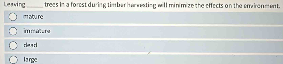 Leaving_ trees in a forest during timber harvesting will minimize the effects on the environment.
mature
immature
dead
large