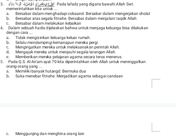 3.: Pada lafadz yang digaris bawahi Allah Swt.
memerintahkan kita untuk ...
a. Bersabar dalam menghadapi cobaand. Bersabar dalam mengerjakan sholat
b. Bersabar atas segala fitnahe. Bersabar dalam menjalani taqdir Allah
c. Bersabar dalam melakukan kebaikan
4. Dalam sebuah hadis dijelaskan bahwa untuk menjaga keluarga bisa dilakukan
dengan cara ....
a. Tidak mengizinkan keluarga keluar rumah.
b. Selalu mendampinqi kemanapun mereka perqi
c. Mengingatkan mereka untuk melaksanakan perintah Allah.
d. Mengajak mereka untuk menjauhi segala larangan Allah.
e. Memberikan mereka pelajaran agama secara terus menerus.
5. Pada Q.S. Al-An'am ayat 70 kita diperintahkan oleh Allah untuk meninggalkan
orang-orang yang ....
a. Memiliki banyak hutangd. Bermuka dua
b. Suka menebar fitnahe. Menjadikan agama sebagai candaan
c. Menggunjing dan menghina orang lain