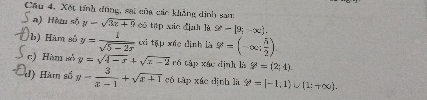 Xét tính đúng, sai của các khẳng định sau:
a) Hàm số y=sqrt(3x+9) có tập xác định là 9=[9;+∈fty ). 
b) Hàm số y= 1/sqrt(5-2x)  có tập xác định là 2=(-∈fty ; 5/2 ). 
c) Hàm số y=sqrt(4-x)+sqrt(x-2) có tập xác định là g=(2;4). 
d) Hàm số y= 3/x-1 +sqrt(x+1) có tập xác định là D=[-1;1)∪ (1;+∈fty ).