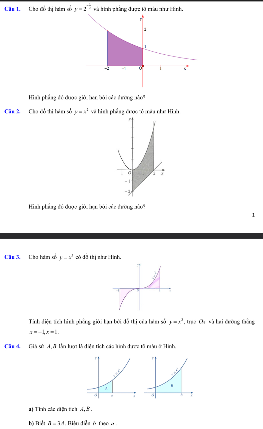 Cho đồ thị hàm số y=2^(-frac x)2 và hình phẳng được tô màu như Hình.
Hình phẳng đó được giới hạn bởi các đường nào?
Câu 2. Cho đồ thị hàm số y=x^2 và hình phẳng được tô màu như Hình.
Hình phẳng đó được giới hạn bởi các đường nào?
1
Câu 3. Cho hàm số y=x^3 có đồ thị như Hình.
Tính diện tích hình phẳng giới hạn bởi đồ thị của hàm số y=x^3 , trục Ox và hai đường thắng
x=-1,x=1.
Câu 4. Giả sử A, B lần lượt là diện tích các hình được tô màu ở Hình.
 
a) Tính các diện tích A, B .
b) Biết B=3A. Biểu diễn b theo a .