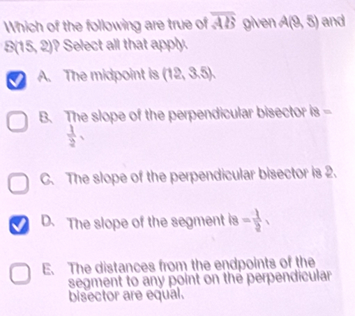 Which of the following are true of overline AB given A(9,5) and
S(15,2) ? Select all that apply.
A. The midpoint is (12,3.5).
B. The slope of the perpendicular bisector 8=
 1/2 ,
C. The slope of the perpendicular bisector is 2.
D. The slope of the segment is = 1/2 ,
E. The distances from the endpoints of the
segment to any point on the perpendicular
bisector are equal.