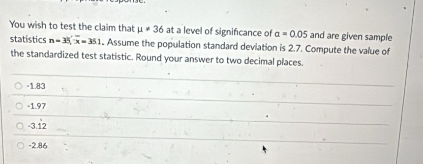 You wish to test the claim that mu != 36 at a level of signifcance of alpha =0.05 and are given sample
statistics n=35, overline x=35.1 Assume the population standard deviation is 2.7. Compute the value of
the standardized test statistic. Round your answer to two decimal places.
-1.83
-1.97
-3.12 1
-2.86