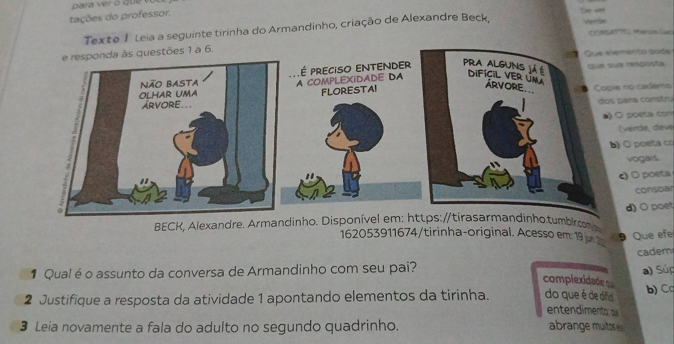 tações do professor. 
ud 
Texto 1 Leia a seguinte tirinha do Armandinho, criação de Alexandre Beck, 
C ea Mern (ao 
to sode 
sposta 
cademo 
constru 
eta con 
de, deve 
poeta co 
gais. 
poeta 
consoar 
BECK, Alexandre. Armandinho. Disponível em: https:/andinho.tumb|rcn O poet 
162053911674/tirinha-original. Acesso em 19j 2 9 Que ef 
1 Qualéo assunto da conversa de Armandinho com seu pai? cadern 
a) Súp 
complexidader o 
do que é de difa 
2 Justifique a resposta da atividade 1 apontando elementos da tirinha. b) Ca 
entendimentor ou 
3 Leia novamente a fala do adulto no segundo quadrinho. abrange muitos é