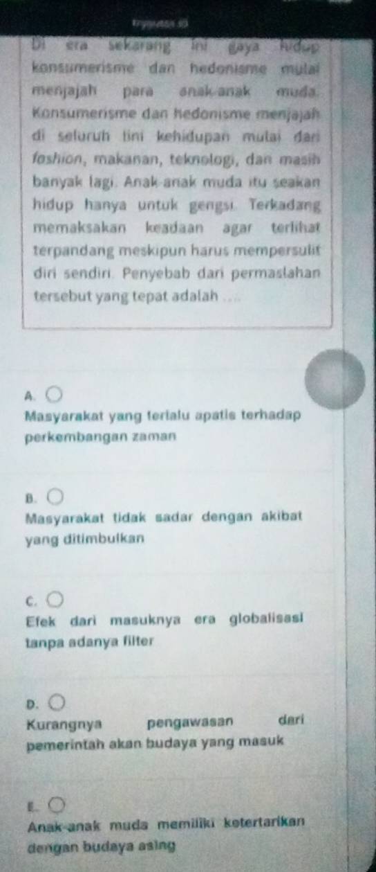 Enyanesn 50
Di era sekarang ini gaya hidup
konsumerisme dan hedonisme mula
menjajah para anak anak muda.
Konsumerisme dan hedonisme menjajah
di seluruh tini kehidupan mulai dan
foshion, makanan, teknologi, dan mash
banyak lagi. Anak-anak muda itu seakan
hidup hanya untuk gengsi. Terkadang
memaksakan keadaan agar terlihat
terpandang meskipun harus mempersulit
diri sendiri. Penyebab dari permaslahan
tersebut yang tepat adalah ...
A.
Masyarakat yang terialu apatis terhadap
perkembangan zaman
B.
Masyarakat tidak sadar dengan akibat
yang ditimbulkan
C.
Efek dari masuknya era globalisas
tanpa adanya filter
D.
Kurangnya pengawasan dari
pemerintah akan budaya yang masuk
..
Anak anak muda memiliki kotertarikan
dengan budaya asing