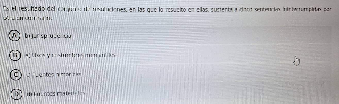 Es el resultado del conjunto de resoluciones, en las que lo resuelto en ellas, sustenta a cinco sentencias ininterrumpidas por
otra en contrario.
A) b) Jurisprudencia
B a) Usos y costumbres mercantiles
C c) Fuentes históricas
D d) Fuentes materiales