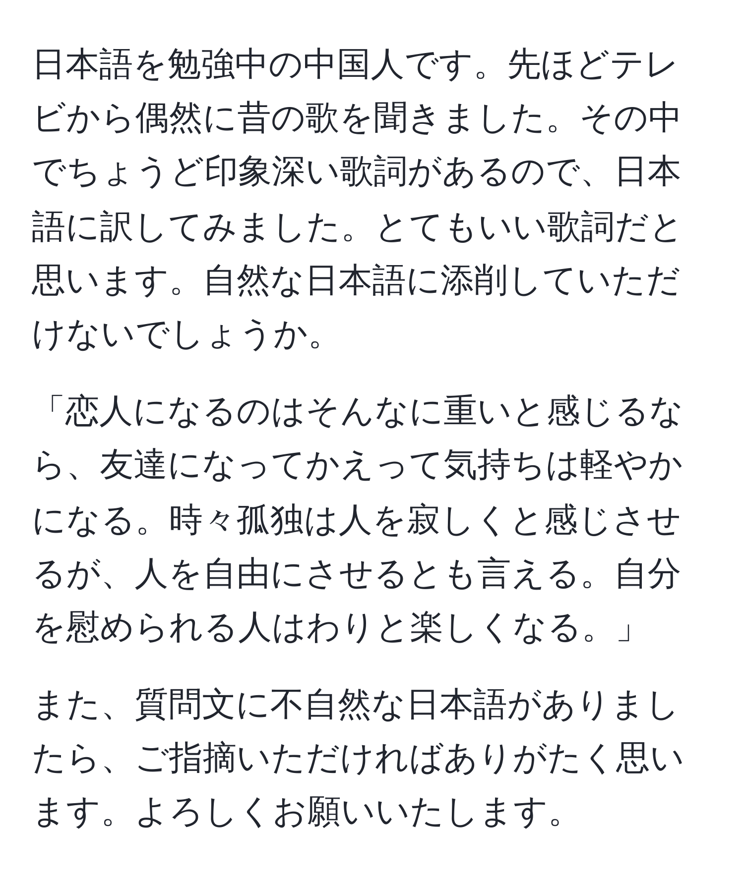 日本語を勉強中の中国人です。先ほどテレビから偶然に昔の歌を聞きました。その中でちょうど印象深い歌詞があるので、日本語に訳してみました。とてもいい歌詞だと思います。自然な日本語に添削していただけないでしょうか。

「恋人になるのはそんなに重いと感じるなら、友達になってかえって気持ちは軽やかになる。時々孤独は人を寂しくと感じさせるが、人を自由にさせるとも言える。自分を慰められる人はわりと楽しくなる。」

また、質問文に不自然な日本語がありましたら、ご指摘いただければありがたく思います。よろしくお願いいたします。