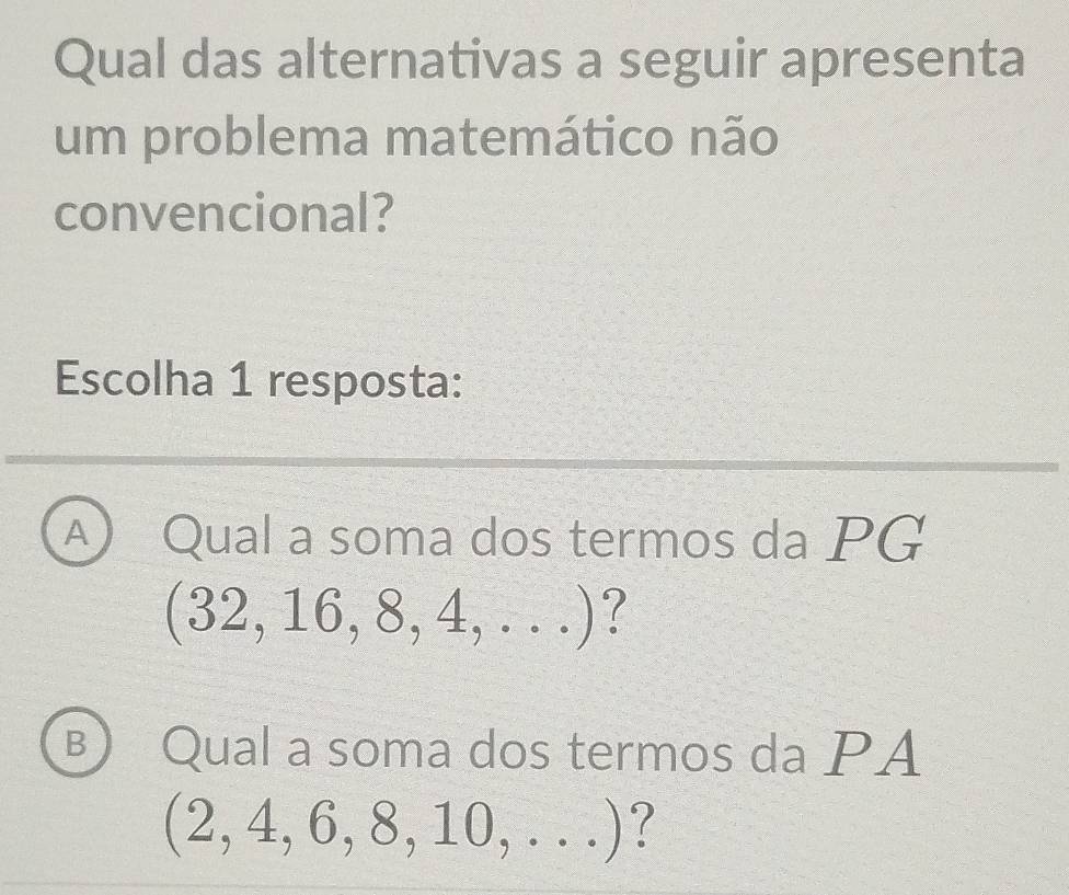 Qual das alternativas a seguir apresenta
um problema matemático não
convencional?
Escolha 1 resposta:
A Qual a soma dos termos da PG
(32,16,8,4,...)
B Qual a soma dos termos da PA
(2,4,6,8,10,...)