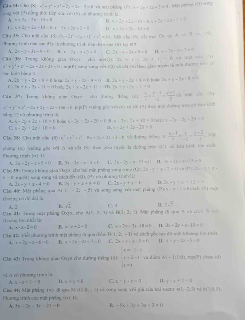 Cho (5 6):x^2+y^2+z^2-2y-2z-2=0 và mật phẳng (P) :x+2y+2z+2=0. Mặt phầng (Q) song
song với (P) đồng thời tiếp xúc với (S) có phương trính lá:
A. x+2y-2x-10=0 B. x+2y+2x-10=0;x+2y+2z+2=0
C. x+2y+2x-10=0;x-2y+2z+2=0 D. x+2y+2x-10=0
Câu 35: Cho mặt cầu (S):(x-2)^2+(y+1)^2+z^3=14. Mặt cầu (S) cắt trục Oz tại A và B(z_1<0).
Phương trình nào sau đây là phương trình tiếp diện của (S) tại B ?
A. 2x-y-3z-9=0 B. x-2y+z+3=0 C. 2x-y-3z+9=0 D. x-2y-z-3=0
Câu 36: Trong không gian Oxyz cho mp(Q): 2x+y-2z+1=0 và mặt cán (S)
x^2+y^2+z^2-2x-2z-23=0 , mp(P) song song với (Q) và cắt (S) theo giao tuyển là một đường tròn có
bán kính bằng 4.
A. 2x+y-2z+9=0 hoặc 2x+y-2z-9=0 B. 2x+y-2z+8=0 hoặc 2x+y-2z-8=0
C. 2x+y-2z-11=0 hoặc 2x+y-2z+11=0D.2x+y-2z-1=0
Câu 37: Trong không gian Oxyz cho đường thắng (d):  x/1 = (y-1)/-2 = (z+1)/2  và mặt cầu (S):
x^2+y^2+z^2-2x+2y-2z-166=0 mp(P) vuông gốc với (d) và cất (S) theo một đường tròn có bán kinh
bằng 12 có phương trình là:
A. x-2y+2z+10=0 hoặc x-2y+2z-20=0 B. x-2y-2z+10=0 hoặc x-2y-2y-20=0
C. x-2y+2z+10=0 I). x-2y+2z-20=0
Cầu 38: Cho mặt cầu (S) :x^2+y^2+z^2-8x+2y+2z-3=0 và đường thắng _1  (x-1)/3 = y/-2 = (z+2)/-1  、Mii
phẳng (α) vuông góc với A và cắt (S) theo giao tuyển là đường tròn (C) có băn kính lớn nhất.
Phương trinh (α) là
A. 3x-2y-z+5=0 B. 3x-2y-z-5=0 C. 3x-2y-z-15=0 D. 3x-2y-z+15=0
Câu 39: Trong không gian Oxyz cho hai mặt phăng song song (Q):2x-y+z-2=0 yá (P):2x-y+z-
6=0 m p(R) )song song và cách đều (Q), (P) có phương trình là:
A. 2x-y+z-4=0 B. 2x-y+z+4=0 C. 2x-y+z=0 D. 2x-y+z+12=0
Câu 40: Mặt phẳng qua A(1;-2;-5) và song song với mặt phăng (P) :x-y+1=0 cách (P) mot
khoảng có độ dài là:
A. 2 B. sqrt(2) C. 4 D. 2sqrt(2)
*  Câu 41: Trong mặt phẳng Oxyz, cho A(1;2;3) và B(3;2;1) 1. Mặt phầng đi qua A và cách B  m ô
khoảng lớn nhất là:
A. x-z-2=0 B. x-z+2=0 C. x+2y+3z-10=0 D. 3x+2y+z-10=0
Câu 42: Viết phương trình mặt phẳng đi qua điểm B( 1;2;-1) và cách gốc tọa độ một khoảng lớn nhất.
A. x+2y-z-6=0 B. x+2y-2z-7=0 C. 2x+y-z-5=0 D. x+y-2z-5=0
Câu 43: Trong không gian Oxyz cho đường thăng (d): beginarrayl x=-t+t y=2-t z=tendarray. và điểm A(-1;1;0) mp(P) chua (d)
và A có phương trình là:
A. x-z+1=0 B. x+y=0 C. x+y-z=0 D. y-z+2=0
Câu 44: Mặt phẳng (α) đi qua M(0;0;-1) và song song với giá của hai vecto a(1;-2;3) yà b(3:0,5).
Phương trình của mặt phâng (α) là:
A. 5x-2y-3z-21=0 B. -5x+2y+3z+3=0