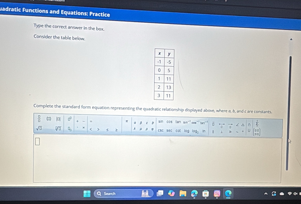 uadratic Functions and Equations: Practice 
Type the correct answer in the box. 
Consider the table below. 
Complete the standard form equation representing the quadratic relationship displayed above, where α, b, and c are constants. 
 □ /□   () |0| □^(□) + = sin cos tan sin^(-1) cos^(-1) tan^(-1) overline □  ∠ ^ n sumlimits _i^(t
π a β ε 
□ □ 
sqrt(□) sqrt [□ ]□ ) □ _□  + < > 2 A μ ρ csc sec cot oa log _0 In 1 。 U [□ □ ] 
□ □ 
Search