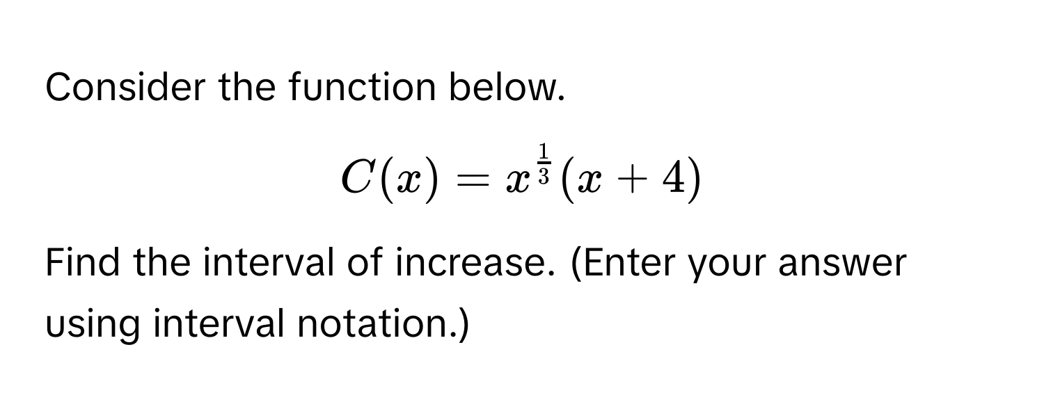 Consider the function below.
$C(x) = x^(frac1)3(x+4)$
Find the interval of increase. (Enter your answer using interval notation.)