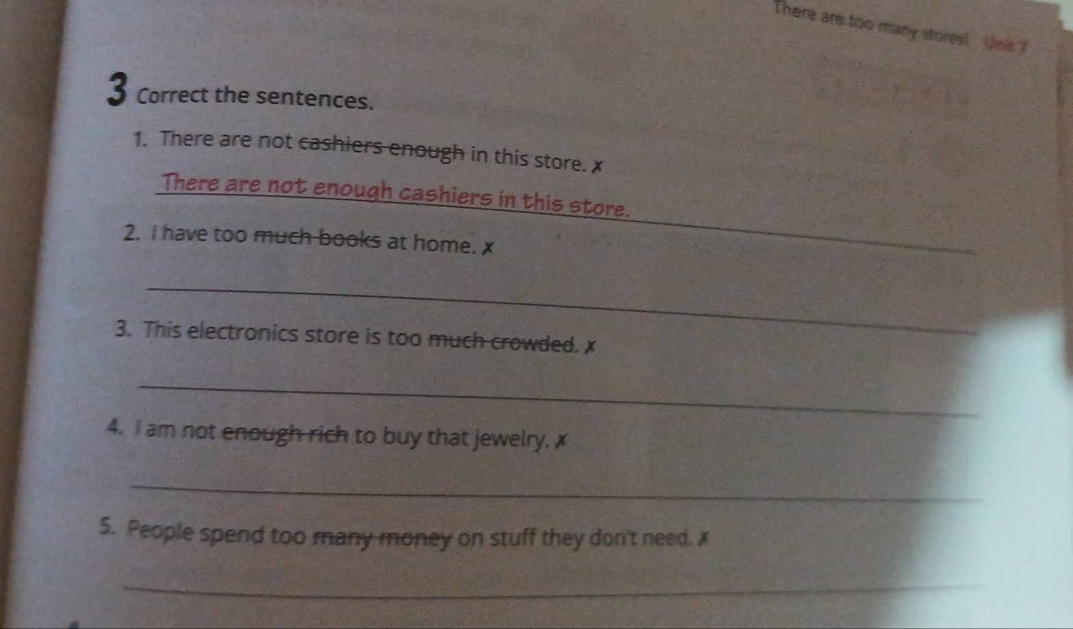 There are too many stores! Jns 
3 Correct the sentences. 
1. There are not cashiers enough in this store. x
There are not enough cashiers in this store. 
2. I have too much books at home. x
_ 
3. This electronics store is too much crowded. x
_ 
4. I am not enough rich to buy that jewelry. x
_ 
5. People spend too many money on stuff they don't need. x
_