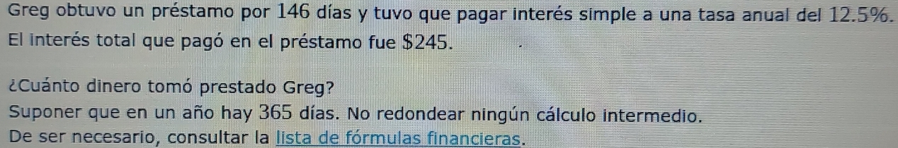 Greg obtuvo un préstamo por 146 días y tuvo que pagar interés simple a una tasa anual del 12.5%. 
El interés total que pagó en el préstamo fue $245. 
¿Cuánto dinero tomó prestado Greg? 
Suponer que en un año hay 365 días. No redondear ningún cálculo intermedio. 
De ser necesario, consultar la lista de fórmulas financieras.