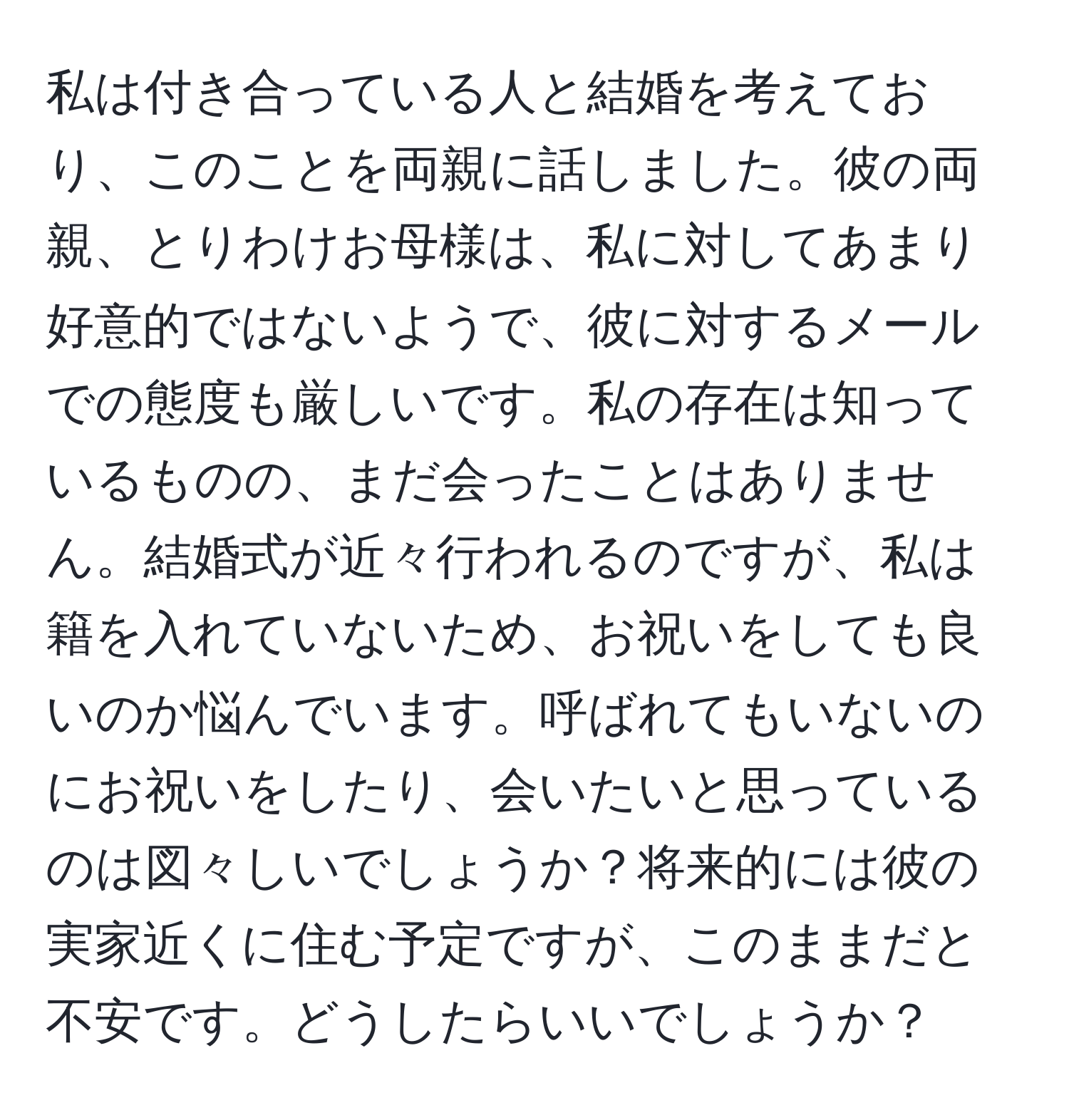 私は付き合っている人と結婚を考えており、このことを両親に話しました。彼の両親、とりわけお母様は、私に対してあまり好意的ではないようで、彼に対するメールでの態度も厳しいです。私の存在は知っているものの、まだ会ったことはありません。結婚式が近々行われるのですが、私は籍を入れていないため、お祝いをしても良いのか悩んでいます。呼ばれてもいないのにお祝いをしたり、会いたいと思っているのは図々しいでしょうか？将来的には彼の実家近くに住む予定ですが、このままだと不安です。どうしたらいいでしょうか？