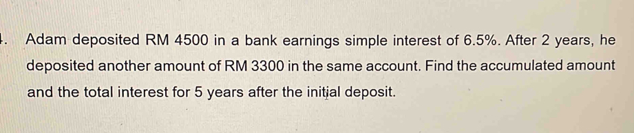 Adam deposited RM 4500 in a bank earnings simple interest of 6.5%. After 2 years, he 
deposited another amount of RM 3300 in the same account. Find the accumulated amount 
and the total interest for 5 years after the initial deposit.