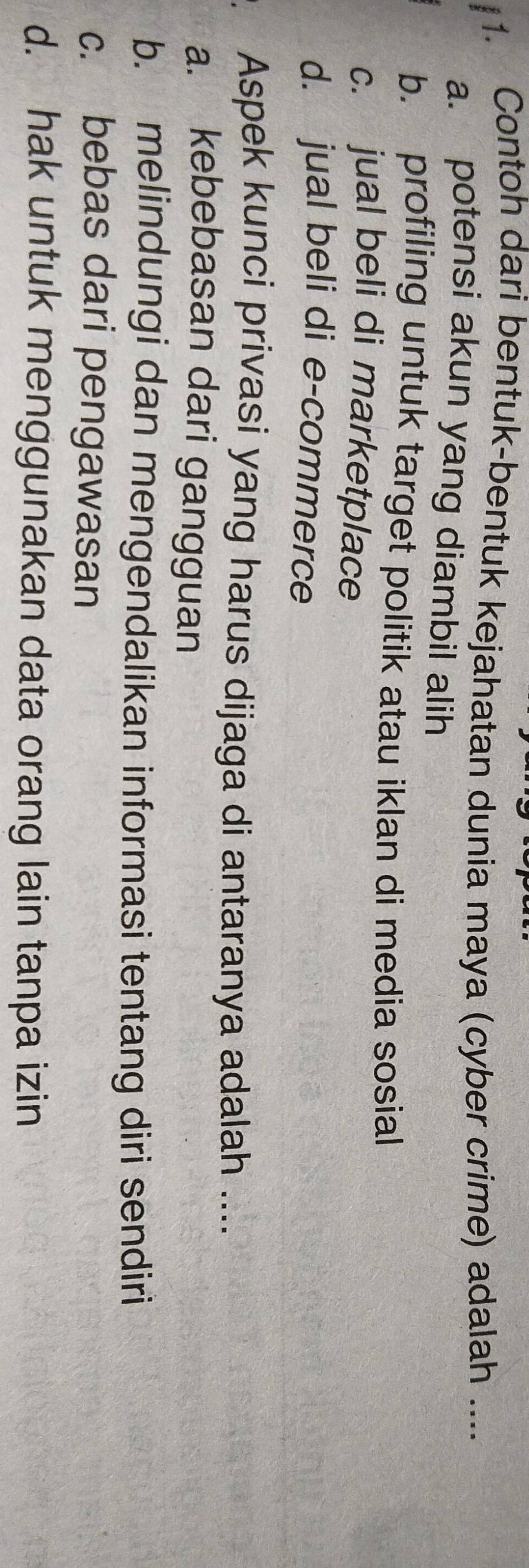 Contoh dari bentuk-bentuk kejahatan dunia maya (cyber crime) adalah ....
a. potensi akun yang diambil alih
b. profiling untuk target politik atau iklan di media sosial
c. jual beli di marketplace
d. jual beli di e-commerce
Aspek kunci privasi yang harus dijaga di antaranya adalah ....
a. kebebasan dari gangguan
b. melindungi dan mengendalikan informasi tentang diri sendiri
c. bebas dari pengawasan
d. hak untuk menggunakan data orang lain tanpa izin
