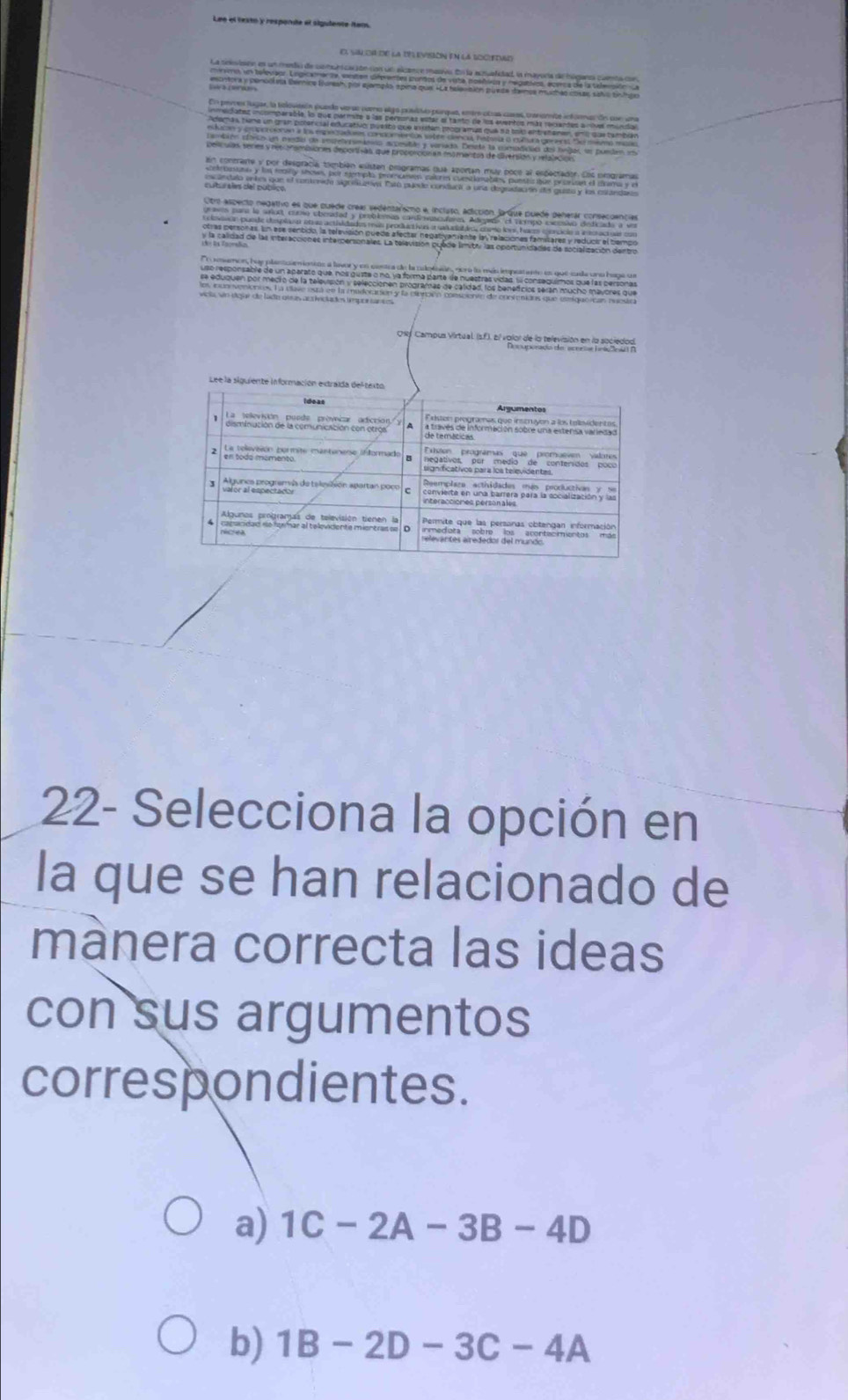 Lee el texto y responde el sigudente iter
La selevisón en un medó de comuncación con un alcance masvo En la acualdad, la mayora de húganaa comta de
un telegaor. Legicamente, eansten diferentes pantos de vita nosñióa y relgativos, ecerca de la telención 
en contrarte y por despracía tombién esistan programas qua aportan muy poce al espectador. Los orograma
ndalo entes que el conteride signesuativ Estó puede conducil a una degradación d gusto y los estaro
idad de las interacciónes interpersonales. La televisión puade límitry las oportunidades de socialización dentri
memon, huy plantoamienins a lavor y en centea de la cotcón, nora la más impeatanto en que cada uno haga u
uso responsable de un aparato que, nos gusta o no, ya forma parte de nuestras vidas. S conseguímos que las persona
se eduquen por medro de la televisión y seleccionen programas de catidad, los beneficios seran mucho mavores
22- Selecciona la opción en
la que se han relacionado de
mânera correcta las ideas
con sus argumentos
correspondientes.
a) 1C-2A-3B-4D
b) 1B-2D-3C-4A