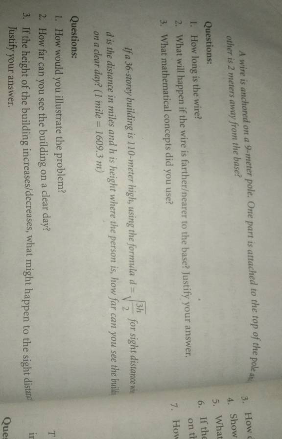 A wire is anchored on a 9-meter pole. One part is attached to the top of the pole m
3. How 
other is 2 meters away from the base? 
4. Show 
5. What 
Questions: 
6. If the 
1. How long is the wire? 
2. What will happen if the wire is farther/nearer to the base? Justify your answer. 
on th 
7. How 
3. What mathematical concepts did you use? 
If a 36 -storey building is 110-meter high, using the formula d=sqrt(frac 3h)2 for sight distance wh 
d is the distance in miles and h is height where the person is, how far can you see the build 
on a clear day? (1 mile =1609.3m)
Questions: 
1. How would you illustrate the problem? 
T 
2. How far can you see the building on a clear day? 
3. If the height of the building increases/decreases, what might happen to the sight distan in 
Justify your answer. 
Ques