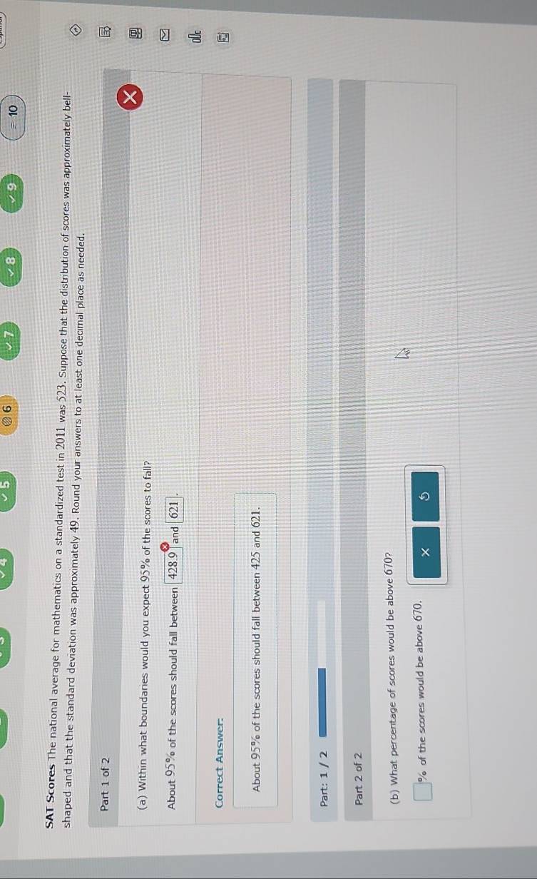 5 6
8 9 = 10
SAT Scores The national average for mathematics on a standardized test in 2011 was 523. Suppose that the distribution of scores was approximately bell
shaped and that the standard deviation was approximately 49. Round your answers to at least one decimal place as needed.
Part 1 of 2
(a) Within what boundaries would you expect 95% of the scores to fall?
About 95% of the scores should fall between 428.9 Tand 621
Correct Answer:
About 95% of the scores should fall between 425 and 621.
Part: 1 / 2
Part 2 of 2
(b) What percentage of scores would be above 670?
% of the scores would be above 670.
× 5
