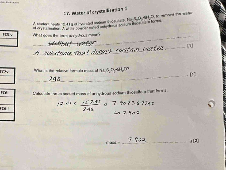 Usan Southamaton 
17. Water of crystallisation 1 
A student heats 12.41g of hydrated sodium thiosulfate. Na_2S_2O_3· 5H_2O to remove the water 
of crystallisation. A white powder called anhydrous sodium thiosulfate forms 
FC5iv What does the term anhydrous mean? 
_[1] 
_ 
_ 
_ 
FC2vi What is the relative formula mass of Na_2S_2O_3· 5H_2O ? 
_[1] 
F Calculate the expected mass of anhydrous sodium thiosulfate that forms. 
F
mass=
_ g[2]