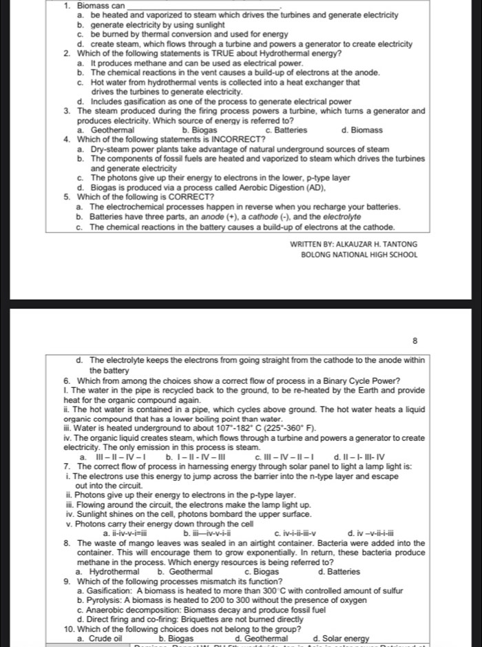 Biomass can_
a. be heated and vaporized to steam which drives the turbines and generate electricity
b. generate electricity by using sunlight
c. be burned by thermal conversion and used for energy
d. create steam, which flows through a turbine and powers a generator to create electricity
2. Which of the following statements is TRUE about Hydrothermal energy?
a. It produces methane and can be used as electrical power.
b. The chemical reactions in the vent causes a build-up of electrons at the anode.
c. Hot water from hydrothermal vents is collected into a heat exchanger that
drives the turbines to generate electricity.
d. Includes gasification as one of the process to generate electrical power
3. The steam produced during the firing process powers a turbine, which turns a generator and
produces electricity. Which source of energy is referred to?
a. Geothermal b. Biogas c. Batteries d. Biomass
4. Which of the following statements is INCORRECT?
a. Dry-steam power plants take advantage of natural underground sources of steam
b. The components of fossil fuels are heated and vaporized to steam which drives the turbines
and generate electricity
c. The photons give up their energy to electrons in the lower, p-type layer
d. Biogas is produced via a process called Aerobic Digestion (AD),
5. Which of the following is CORRECT?
a. The electrochemical processes happen in reverse when you recharge your batteries.
b. Batteries have three parts, an anode (+), a cathode (-), and the electrolyte
c. The chemical reactions in the battery causes a build-up of electrons at the cathode.
WRITTEN BY: ALKAUZAR H. TANTONG
BOLONG NATIONAL HIGH SCHOOL
8
d. The electrolyte keeps the electrons from going straight from the cathode to the anode within
the battery
6. Which from among the choices show a correct flow of process in a Binary Cvcle Power?
I. The water in the pipe is recycled back to the ground, to be re-heated by the Earth and provide
heat for the organic compound again.
ii. The hot water is contained in a pipe, which cycles above ground. The hot water heats a liquid
organic compound that has a lower boiling point than water.
iii. Water is heated underground to about 107°-182°C(225°-360°F).
iv. The organic liquid creates steam, which flows through a turbine and powers a generator to create
electricity. The only emission in this process is steam.
a. III-II-IV-I b. I-II-IV-111 C. III-IV-II-I d. II-I-III-IV
7. The correct flow of process in harnessing energy through solar panel to light a lamp light is:
i. The electrons use this energy to jump across the barrier into the n-type layer and escape
out into the circuit.
ii. Photons give up their energy to electrons in the p-type layer.
iii. Flowing around the circuit, the electrons make the lamp light up.
iv. Sunlight shines on the cell, photons bombard the upper surface.
v. Photons carry their energy down through the cell
a. i 1-(v-v-1=11 b. i -iv-v-i-ii c. [v-i-ii]-1 d. iv-v-ii-i-iii
8. The waste of mango leaves was sealed in an airtight container. Bacteria were added into the
container. This will encourage them to grow exponentially. In return, these bacteria produce
methane in the process. Which energy resources is being referred to?
a. Hydrothermal b. Geothermal c. Biogas d. Batteries
9. Which of the following processes mismatch its function?
a. Gasification: A biomass is heated to more than 300°C with controlled amount of sulfur
b. Pyrolysis: A biomass is heated to 200 to 300 without the presence of oxygen
c. Anaerobic decomposition: Biomass decay and produce fossil fuel
d. Direct firing and co-firing: Briquettes are not burned directly
10. Which of the following choices does not belong to the group?
a. Crude oil b. Biogas d. Geothermal d. Solar energy