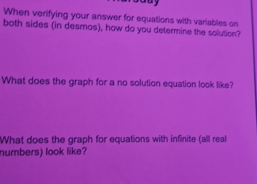 When verifying your answer for equations with variables on 
both sides (in desmos), how do you determine the solution? 
What does the graph for a no solution equation look like? 
What does the graph for equations with infinite (all real 
numbers) look like?