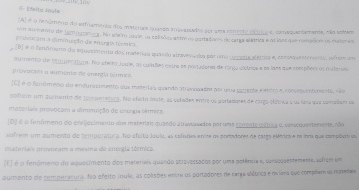 10V,10V
6- Efeito Joule :
(A) é o fenômeno do esfriamento dos materiais quando atravessados por uma corrente elétrica e, consequentemente, não sofrem
um aumento de temperatura. No efeito Joule, as colisões entre os portadores de carga elétrica e os íons que compõem os materiais
provocam a diminuição de energia térmica.
(B) é o fenômeno do aquecimento dos materiais quando atravessados por uma corrente elétrica e, consequentemente, sofrem um
aumento de temperatura. No efeito Joule, as colisões entre os portadores de carga elétrica e os íons que compõem os materiais
provocam o aumento de energia térmica.
[C] é o fenômeno do endurecimento dos materiais quando atravessados por uma corrente elétrica e, consequentemente, não
sofrem um aumento de temperatura. No efeito Joule, as colisões entre os portadores de carga elétrica e os íons que compõem os
materiais provocam a diminuição de energia térmica.
(D] é o fenômeno do enrijecimento dos materiais quando atravessados por uma corrente elétrica e, consequentemente, não
sofrem um aumento de temperatura. No efeito Joule, as colisões entre os portadores de carga elétrica e os íons que compõem os
materiais provocam a mesma de energia térmica.
[E] é o fenômeno do aquecimento dos materiais quando atravessados por uma potência e, consequentemente, sofrem um
aumento de temperatura. No efeito Joule, as colisões entre os portadores de carga elétrica e os íons que compõem os materiais