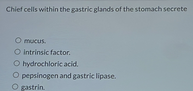 Chief cells within the gastric glands of the stomach secrete
mucus.
intrinsic factor.
hydrochloric acid.
pepsinogen and gastric lipase.
gastrin.