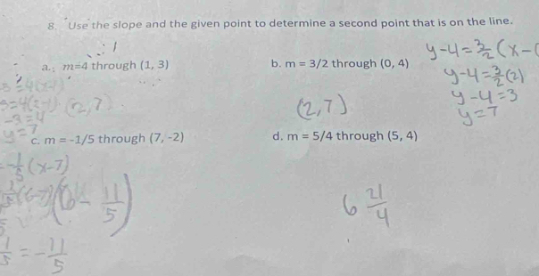 Use the slope and the given point to determine a second point that is on the line.
a.; m=4 through (1,3) b. m=3/2 through (0,4)
C. m=-1/5 through (7,-2) d. m=5/4 through (5,4)