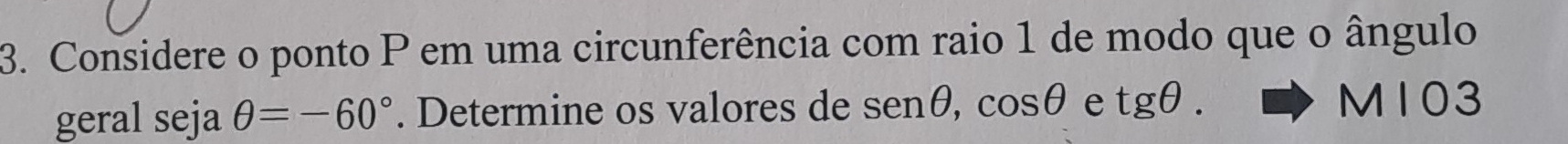 Considere o ponto P em uma circunferência com raio 1 de modo que o ângulo 
geral seja θ =-60°. Determine os valores de sen θ , cos θ e tgθ. 
to M 103