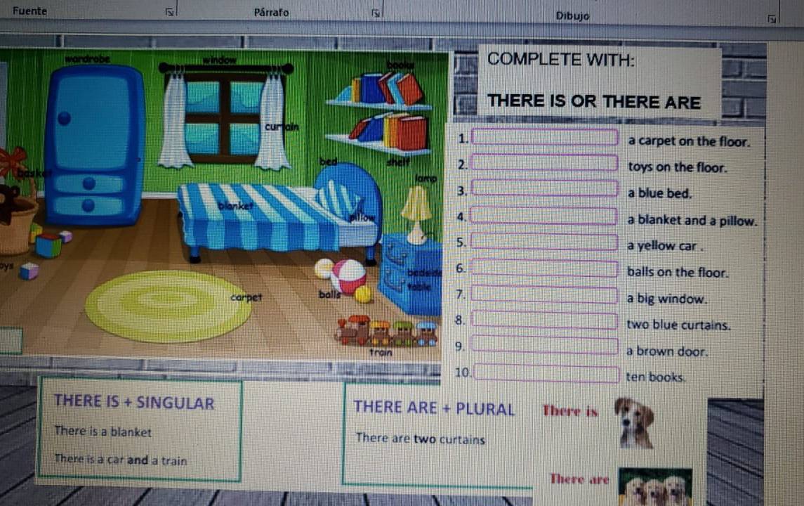 Fuente Párrafo Dibujo 
OMPLETE WITH: 
HERE IS OR THERE ARE 
a carpet on the floor. 
toys on the floor. 
a blue bed. 
a blanket and a pillow. 
a yellow car . 
oys balls on the floor. 
a big window. 
two blue curtains. 
a brown door. 
10. ten books. 
THERE IS + SINGULAR THERE ARE + PLURAL There is 
There is a blanket There are two curtains 
There is a car and a train 
There are