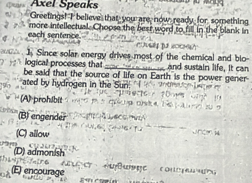 Axel Speaks
Greetings! I believe that you are now ready for something
more intellectual. Choose the best word to fill in the blank in
each sentence.
1. Since solar energy drives most of the chemical and bio-
logical processes that _and sustain life, It can
be said that the source of life on Earth is the power gener
ated by hydrogen in the Sun
(A) prohibit
(B) engender
(C) allow
(D) admonish
(E) encourage