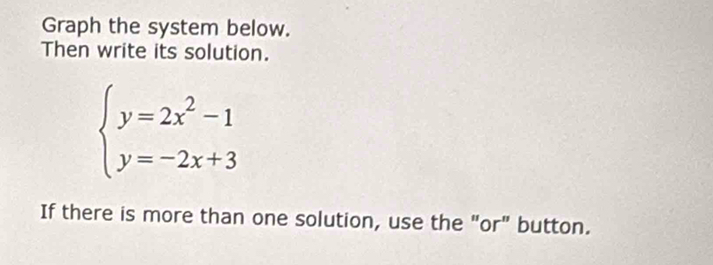 Graph the system below. 
Then write its solution.
beginarrayl y=2x^2-1 y=-2x+3endarray.
If there is more than one solution, use the "or" button.