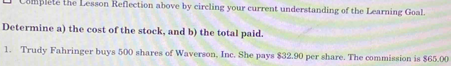 Complete the Lesson Reflection above by circling your current understanding of the Learning Goal. 
Determine a) the cost of the stock, and b) the total paid. 
1. Trudy Fahringer buys 500 shares of Waverson, Inc. She pays $32.90 per share. The commission is $65.00