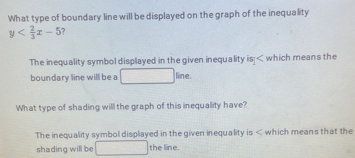 What type of boundary line will be displayed on the graph of the inequality
y 7 
The inequality symbol displayed in the given inequality is which means the 
boundary line will be a line. 
What type of shading will the graph of this inequality have? 
The inequality symbol displayed in the given inequality is which means that the 
shading will be° the line.