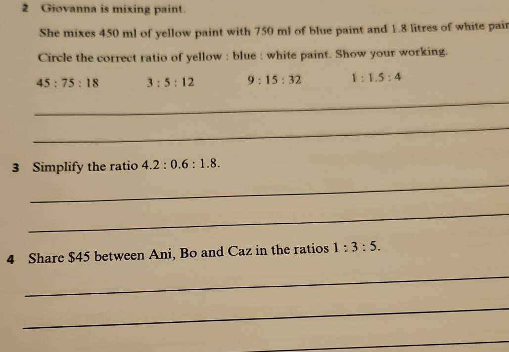 Giovanna is mixing paint.
She mixes 450 ml of yellow paint with 750 ml of blue paint and 1.8 litres of white pair
Circle the correct ratio of yellow : blue : white paint. Show your working.
45:75:18 3:5:12
9:15:32 1:1.5:4
_
_
3 Simplify the ratio 4.2:0.6:1.8. 
_
_
4 Share $45 between Ani, Bo and Caz in the ratios 1:3:5. 
_
_
_