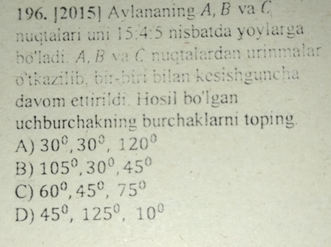 [2015] Aylananing A, B va C
nuqtalarí uni 15: 4 1 nisbatda yoylarga
bo'ladi. A, B va C nuqtalardan urinmalan
o'tkazilib, bir-biri bilan kesishguncha
davom ettirildi. Hosil bo'lgan
uchburchakning burchaklarni toping.
A) 30°, 30°, 120°
B) 105^0, 30^0, 45^0
C) 60^0, 45^0, 75°
D) 45^0, 125^0, 10^0