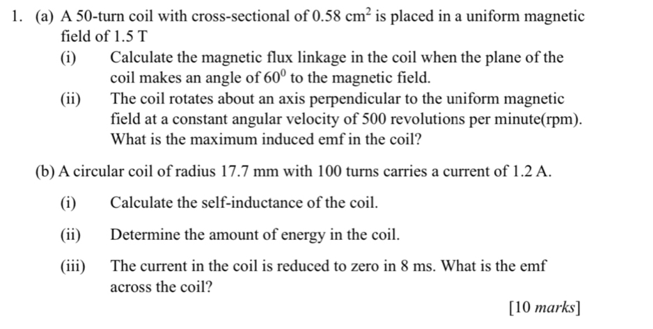 A 50 -turn coil with cross-sectional of 0.58cm^2 is placed in a uniform magnetic 
field of 1.5 T
(i) Calculate the magnetic flux linkage in the coil when the plane of the 
coil makes an angle of 60° to the magnetic field. 
(ii) The coil rotates about an axis perpendicular to the uniform magnetic 
field at a constant angular velocity of 500 revolutions per minute (rpm). 
What is the maximum induced emf in the coil? 
(b) A circular coil of radius 17.7 mm with 100 turns carries a current of 1.2 A. 
(i) Calculate the self-inductance of the coil. 
(ii) Determine the amount of energy in the coil. 
(iii) The current in the coil is reduced to zero in 8 ms. What is the emf 
across the coil? 
[10 marks]